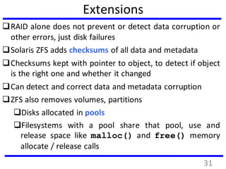 Extensions
RAID alone does not prevent or detect data corruption or
other errors, just disk failures
Solaris ZFS adds checksums of all data and metadata
Checksums kept with pointer to object, to detect if object
is the right one and whether it changed
Can detect and correct data and metadata corruption
ZFS also removes volumes, partitions
Disks allocated in pools
Filesystems with a pool share that pool, use and
release space like malloc() and free() memory
allocate / release calls
31
 