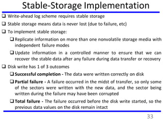 Stable-Storage Implementation
 Write-ahead log scheme requires stable storage
 Stable storage means data is never lost (due to failure, etc)
 To implement stable storage:
Replicate information on more than one nonvolatile storage media with
independent failure modes
Update information in a controlled manner to ensure that we can
recover the stable data after any failure during data transfer or recovery
 Disk write has 1 of 3 outcomes
Successful completion - The data were written correctly on disk
Partial failure - A failure occurred in the midst of transfer, so only some
of the sectors were written with the new data, and the sector being
written during the failure may have been corrupted
Total failure - The failure occurred before the disk write started, so the
previous data values on the disk remain intact
33
 