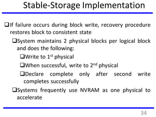 Stable-Storage Implementation
If failure occurs during block write, recovery procedure
restores block to consistent state
System maintains 2 physical blocks per logical block
and does the following:
Write to 1st physical
When successful, write to 2nd physical
Declare complete only after second write
completes successfully
Systems frequently use NVRAM as one physical to
accelerate
34
 