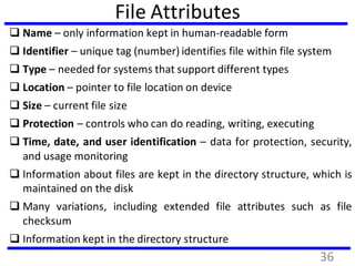 File Attributes
 Name – only information kept in human-readable form
 Identifier – unique tag (number) identifies file within file system
 Type – needed for systems that support different types
 Location – pointer to file location on device
 Size – current file size
 Protection – controls who can do reading, writing, executing
 Time, date, and user identification – data for protection, security,
and usage monitoring
 Information about files are kept in the directory structure, which is
maintained on the disk
 Many variations, including extended file attributes such as file
checksum
 Information kept in the directory structure
36
 