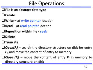 File Operations
File is an abstract data type
Create
Write – at write pointer location
Read – at read pointer location
Reposition within file - seek
Delete
Truncate
Open(Fi) – search the directory structure on disk for entry
Fi, and move the content of entry to memory
Close (Fi) – move the content of entry Fi in memory to
directory structure on disk
37
 
