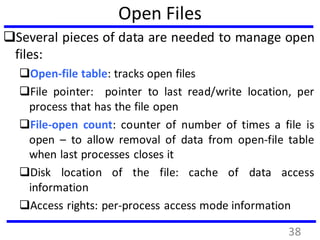 Open Files
Several pieces of data are needed to manage open
files:
Open-file table: tracks open files
File pointer: pointer to last read/write location, per
process that has the file open
File-open count: counter of number of times a file is
open – to allow removal of data from open-file table
when last processes closes it
Disk location of the file: cache of data access
information
Access rights: per-process access mode information
38
 