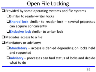 Open File Locking
Provided by some operating systems and file systems
Similar to reader-writer locks
Shared lock similar to reader lock – several processes
can acquire concurrently
Exclusive lock similar to writer lock
Mediates access to a file
Mandatory or advisory:
Mandatory – access is denied depending on locks held
and requested
Advisory – processes can find status of locks and decide
what to do
39
 
