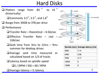 Hard Disks
 Platters range from .85 ” to 14 ”
(historically)
Commonly 3.5”, 2.5”, and 1.8”
 Range from 30GB to 3TB per drive
 Performance
Transfer Rate – theoretical – 6 Gb/sec
Effective Transfer Rate – real –
1Gb/sec
Seek time from 3ms to 12ms – 9ms
common for desktop drives
Average seek time measured or
calculated based on 1/3 of tracks
Latency based on spindle speed
1 / (RPM / 60) = 60 / RPM
Average latency = ½ latency 4
 