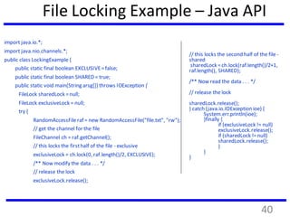 File Locking Example – Java API
import java.io.*;
import java.nio.channels.*;
public class LockingExample {
public static final boolean EXCLUSIVE=false;
public static final boolean SHARED = true;
public static void main(String arsg[]) throws IOException {
FileLock sharedLock =null;
FileLock exclusiveLock = null;
try {
RandomAccessFileraf = new RandomAccessFile("file.txt", "rw");
// get the channel for the file
FileChannel ch = raf.getChannel();
// this locks the firsthalf of the file - exclusive
exclusiveLock = ch.lock(0, raf.length()/2, EXCLUSIVE);
/** Now modify the data . . . */
// release the lock
exclusiveLock.release();
// this locks the second half of the file -
shared
sharedLock =ch.lock(raf.length()/2+1,
raf.length(), SHARED);
/** Now read the data . . . */
// release the lock
sharedLock.release();
} catch (java.io.IOExceptionioe) {
System.err.println(ioe);
}finally {
if (exclusiveLock != null)
exclusiveLock.release();
if (sharedLock !=null)
sharedLock.release();
}
}
}
40
 