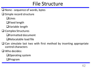 File Structure
 None - sequence of words, bytes
 Simple record structure
Lines
Fixed length
Variable length
 Complex Structures
Formatted document
Relocatable load file
 Can simulate last two with first method by inserting appropriate
control characters
 Who decides:
Operating system
Program
42
 