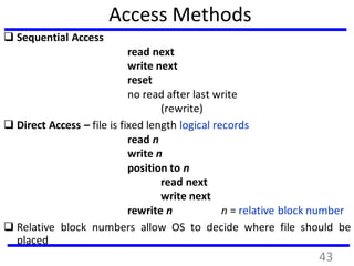 Access Methods
 Sequential Access
read next
write next
reset
no read after last write
(rewrite)
 Direct Access – file is fixed length logical records
read n
write n
position to n
read next
write next
rewrite n n = relative block number
 Relative block numbers allow OS to decide where file should be
placed
43
 