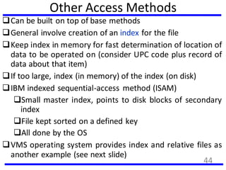 Other Access Methods
Can be built on top of base methods
General involve creation of an index for the file
Keep index in memory for fast determination of location of
data to be operated on (consider UPC code plus record of
data about that item)
If too large, index (in memory) of the index (on disk)
IBM indexed sequential-access method (ISAM)
Small master index, points to disk blocks of secondary
index
File kept sorted on a defined key
All done by the OS
VMS operating system provides index and relative files as
another example (see next slide)
44
 