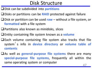 Disk Structure
Disk can be subdivided into partitions
Disks or partitions can be RAID protected against failure
Disk or partition can be used raw – without a file system, or
formatted with a file system
Partitions also known as minidisks, slices
Entity containing file system known as a volume
Each volume containing file system also tracks that file
system’s info in device directory or volume table of
contents
As well as general-purpose file systems there are many
special-purpose file systems, frequently all within the
same operating system or computer
47
 
