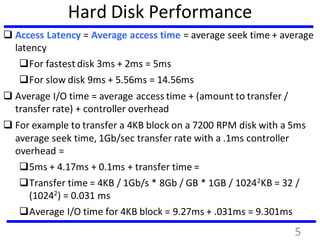 Hard Disk Performance
 Access Latency = Average access time = average seek time + average
latency
For fastest disk 3ms + 2ms = 5ms
For slow disk 9ms + 5.56ms = 14.56ms
 Average I/O time = average access time + (amount to transfer /
transfer rate) + controller overhead
 For example to transfer a 4KB block on a 7200 RPM disk with a 5ms
average seek time, 1Gb/sec transfer rate with a .1ms controller
overhead =
5ms + 4.17ms + 0.1ms + transfer time =
Transfer time = 4KB / 1Gb/s * 8Gb / GB * 1GB / 10242KB = 32 /
(10242) = 0.031 ms
Average I/O time for 4KB block = 9.27ms + .031ms = 9.301ms
5
 