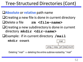 Tree-Structured Directories (Cont)
Absolute or relative path name
Creating a new file is done in current directory
Delete a file rm <file-name>
Creating a new subdirectory is done in current
directory mkdir <dir-name>
Example: if in current directory /mail
mkdir count
Deleting “mail”  deleting the entire subtree rooted by “mail”
52
 