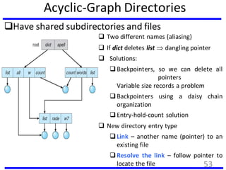 Acyclic-Graph Directories
Have shared subdirectories and files
 Two different names (aliasing)
 If dict deletes list  dangling pointer
 Solutions:
Backpointers, so we can delete all
pointers
Variable size records a problem
Backpointers using a daisy chain
organization
Entry-hold-count solution
 New directory entry type
Link – another name (pointer) to an
existing file
Resolve the link – follow pointer to
locate the file 53
 