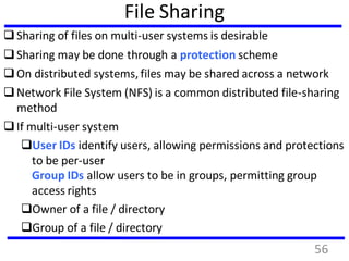 File Sharing
Sharing of files on multi-user systems is desirable
Sharing may be done through a protection scheme
On distributed systems,files may be shared across a network
Network File System (NFS) is a common distributed file-sharing
method
If multi-user system
User IDs identify users, allowing permissions and protections
to be per-user
Group IDs allow users to be in groups, permitting group
access rights
Owner of a file / directory
Group of a file / directory
56
 