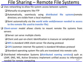 File Sharing – Remote File Systems
 Uses networking to allow file system access between systems
Manually via programs like FTP
Automatically, seamlessly using distributed file systems(remote
directory are visible from a local machine)
Semi automatically via the world wide web(browser needed to access
to the remote file used to transfer file)
 Client-server model allows clients to mount remote file systems from
servers
Server can serve multiple clients
Client and user-on-client identification is insecure or complicated
NFS is standard UNIX client-server file sharing protocol
CIFS (common internet file system) is standard Windows protocol
Standard operating system file calls are translated into remote calls
 Distributed Information Systems (distributed naming services) such as
LDAP, DNS, NIS, Active Directory implement unified access to information
needed for remote computing 57
 