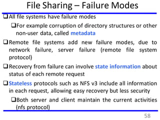 File Sharing – Failure Modes
All file systems have failure modes
For example corruption of directory structures or other
non-user data, called metadata
Remote file systems add new failure modes, due to
network failure, server failure (remote file system
protocol)
Recovery from failure can involve state information about
status of each remote request
Stateless protocols such as NFS v3 include all information
in each request, allowing easy recovery but less security
Both server and client maintain the current activities
(nfs protocol)
58
 