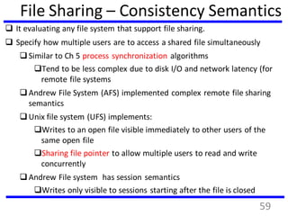 File Sharing – Consistency Semantics
 It evaluating any file system that support file sharing.
 Specify how multiple users are to access a shared file simultaneously
Similar to Ch 5 process synchronization algorithms
Tend to be less complex due to disk I/O and network latency (for
remote file systems
Andrew File System (AFS) implemented complex remote file sharing
semantics
Unix file system (UFS) implements:
Writes to an open file visible immediately to other users of the
same open file
Sharing file pointer to allow multiple users to read and write
concurrently
Andrew File system has session semantics
Writes only visible to sessions starting after the file is closed
59
 