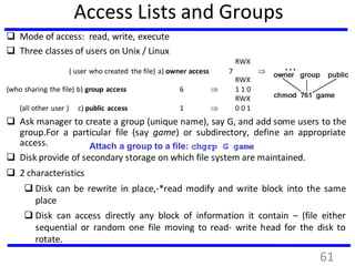 Access Lists and Groups
 Mode of access: read, write, execute
 Three classes of users on Unix / Linux
RWX
( user who created the file) a) owner access 7  111
RWX
(who sharing the file) b) group access 6  1 1 0
RWX
(all other user ) c) public access 1  0 0 1
 Ask manager to create a group (unique name), say G, and add some users to the
group.For a particular file (say game) or subdirectory, define an appropriate
access.
 Disk provide of secondary storage on which file system are maintained.
 2 characteristics
 Disk can be rewrite in place,-*read modify and write block into the same
place
 Disk can access directly any block of information it contain – (file either
sequential or random one file moving to read- write head for the disk to
rotate.
Attach a group to a file: chgrp G game
61
 