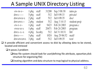 A Sample UNIX Directory Listing
 It provide efficient and convenient access to disk by allowing data to be stored,
located and retrieved
 It poses 2 problem
How file system should look for user(defining file attribute, opeartion,disk
structure for organizing file)
Creating algorithm and data structure to map logical to physical address.
62
 