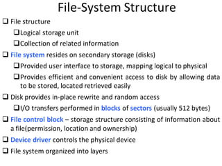 File-System Structure
 File structure
Logical storage unit
Collection of related information
 File system resides on secondary storage (disks)
Provided user interface to storage, mapping logical to physical
Provides efficient and convenient access to disk by allowing data
to be stored, located retrieved easily
 Disk provides in-place rewrite and random access
I/O transfers performed in blocks of sectors (usually 512 bytes)
 File control block – storage structure consisting of information about
a file(permission, location and ownership)
 Device driver controls the physical device
 File system organized into layers
 