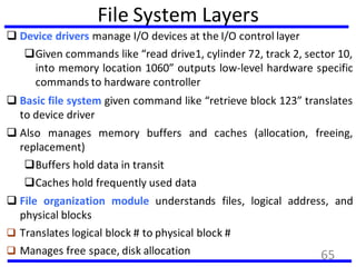 File System Layers
 Device drivers manage I/O devices at the I/O control layer
Given commands like “read drive1, cylinder 72, track 2, sector 10,
into memory location 1060” outputs low-level hardware specific
commands to hardware controller
 Basic file system given command like “retrieve block 123” translates
to device driver
 Also manages memory buffers and caches (allocation, freeing,
replacement)
Buffers hold data in transit
Caches hold frequently used data
 File organization module understands files, logical address, and
physical blocks
 Translates logical block # to physical block #
 Manages free space, disk allocation 65
 