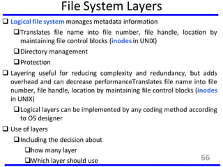 File System Layers
 Logical file system manages metadata information
Translates file name into file number, file handle, location by
maintaining file control blocks (inodes in UNIX)
Directory management
Protection
 Layering useful for reducing complexity and redundancy, but adds
overhead and can decrease performanceTranslates file name into file
number, file handle, location by maintaining file control blocks (inodes
in UNIX)
Logical layers can be implemented by any coding method according
to OS designer
 Use of layers
Including the decision about
how many layer
Which layer should use 66
 