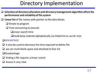 Directory Implementation
 Selectionof directory allocationand directory management algorithmaffect the
performance and reliability of file system
 Linear list of file names with pointer to the data blocks
 Simple to program
 Time-consuming to execute
Linear search time
Could keep ordered alphabetically via linked list or use B+ tree
ADVANTAGE
 it also be used to decrease the time required to delete file
 we can mark blank space and attached to free list
Disadvantage
 finding a file requires a linear search
 Access is very slow
67
 