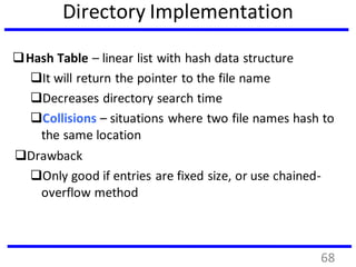 Directory Implementation
Hash Table – linear list with hash data structure
It will return the pointer to the file name
Decreases directory search time
Collisions – situations where two file names hash to
the same location
Drawback
Only good if entries are fixed size, or use chained-
overflow method
68
 