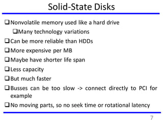 Solid-State Disks
Nonvolatile memory used like a hard drive
Many technology variations
Can be more reliable than HDDs
More expensive per MB
Maybe have shorter life span
Less capacity
But much faster
Busses can be too slow -> connect directly to PCI for
example
No moving parts, so no seek time or rotational latency
7
 