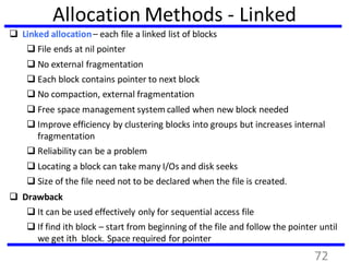 Allocation Methods - Linked
 Linked allocation– each file a linked list of blocks
 File ends at nil pointer
 No external fragmentation
 Each block contains pointer to next block
 No compaction, external fragmentation
 Free space management system called when new block needed
 Improve efficiency by clustering blocks into groups but increases internal
fragmentation
 Reliability can be a problem
 Locating a block can take many I/Os and disk seeks
 Size of the file need not to be declared when the file is created.
 Drawback
 It can be used effectively only for sequential access file
 If find ith block – start from beginning of the file and follow the pointer until
we get ith block. Space required for pointer
72
 