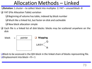 Allocation Methods – Linked
Solution:1.cluster – to collect block into multiples 2. FAT – unused block -0
 FAT (File Allocation Table) variation
 Beginning of volume has table, indexed by block number
 Much like a linked list, but faster on disk and cacheable
 New block allocation simple
 Each file is a linked list of disk blocks: blocks may be scattered anywhere on the
disk
pointerblock =  Mapping
LA/511
Q
R
Block to be accessed is the Qth block in the linked chain of blocks representing file.
Displacement into block = R + 1
73
 