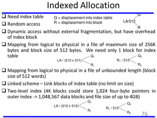 Indexed Allocation
 Need index table
 Random access
 Dynamic access without external fragmentation, but have overhead
of index block
 Mapping from logical to physical in a file of maximum size of 256K
bytes and block size of 512 bytes. We need only 1 block for index
table
LA/512
Q
R
Q = displacement into index table
R = displacement into block
 Mapping from logical to physical in a file of unbounded length (block
size of 512 words)
 Linked scheme – Link blocks of index table (no limit on size)
 Two-level index (4K blocks could store 1,024 four-byte pointers in
outer index -> 1,048,567 data blocks and file size of up to 4GB)
LA / (512 x 511)
Q1
R1
R1 / 512
Q2
R2
LA / (512 x 512)
Q1
R1
R1 / 512
Q2
R2
76
 