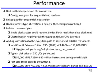 Performance
 Best method depends on file access type
 Contiguous great for sequential and random
 Linked good for sequential, not random
 Declare access type at creation -> select either contiguous or linked
 Indexed more complex
 Single block access could require 2 index block reads then data block read
 Clustering can help improve throughput, reduce CPU overhead
 Adding instructions to the execution path to save one disk I/O is reasonable
 Intel Core i7 Extreme Edition 990x (2011)at 3.46Ghz = 159,000MIPS
http://en.wikipedia.org/wiki/Instructions_per_second
 Typical disk drive at 250 I/Os per second
159,000 MIPS/ 250 = 630 million instructions during one disk I/O
 Fast SSD drives provide 60,000 IOPS
159,000 MIPS/ 60,000 = 2.65 millions instructions during one disk I/O
79
 