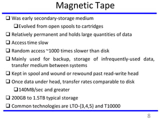 Magnetic Tape
 Was early secondary-storage medium
Evolved from open spools to cartridges
 Relatively permanent and holds large quantities of data
 Access time slow
 Random access ~1000 times slower than disk
 Mainly used for backup, storage of infrequently-used data,
transfer medium between systems
 Kept in spool and wound or rewound past read-write head
 Once data under head, transfer rates comparable to disk
140MB/sec and greater
 200GB to 1.5TB typical storage
 Common technologies are LTO-{3,4,5} and T10000
8
 