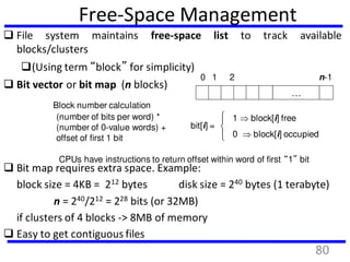 Free-Space Management
 File system maintains free-space list to track available
blocks/clusters
(Using term “block” for simplicity)
 Bit vector or bit map (n blocks)
…
0 1 2 n-1
bit[i] =

1  block[i] free
0  block[i] occupied
Block number calculation
(number of bits per word) *
(number of 0-value words) +
offset of first 1 bit
CPUs have instructions to return offset within word of first “1” bit
 Bit map requires extra space. Example:
block size = 4KB = 212 bytes disk size = 240 bytes (1 terabyte)
n = 240/212 = 228 bits (or 32MB)
if clusters of 4 blocks -> 8MB of memory
 Easy to get contiguous files
80
 