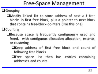 Free-Space Management
Grouping
Modify linked list to store address of next n-1 free
blocks in first free block, plus a pointer to next block
that contains free-block-pointers (like this one)
Counting
Because space is frequently contiguously used and
freed, with contiguous-allocation allocation, extents,
or clustering
Keep address of first free block and count of
following free blocks
Free space list then has entries containing
addresses and counts
82
 