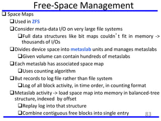 Free-Space Management
 Space Maps
Used in ZFS
Consider meta-data I/O on very large file systems
Full data structures like bit maps couldn’t fit in memory ->
thousands of I/Os
Divides device space into metaslab units and manages metaslabs
Given volume can contain hundreds of metaslabs
Each metaslab has associated space map
Uses counting algorithm
But records to log file rather than file system
Log of all block activity, in time order, in counting format
Metaslab activity -> load space map into memory in balanced-tree
structure, indexed by offset
Replay log into that structure
Combine contiguous free blocks into single entry 83
 