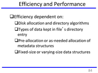 Efficiency and Performance
Efficiency dependent on:
Disk allocation and directory algorithms
Types of data kept in file’s directory
entry
Pre-allocation or as-needed allocation of
metadata structures
Fixed-size or varying-size data structures
84
 