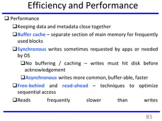 Efficiency and Performance
 Performance
Keeping data and metadata close together
Buffer cache – separate section of main memory for frequently
used blocks
Synchronous writes sometimes requested by apps or needed
by OS
No buffering / caching – writes must hit disk before
acknowledgement
Asynchronous writes more common, buffer-able, faster
Free-behind and read-ahead – techniques to optimize
sequential access
Reads frequently slower than writes
85
 
