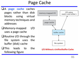 Page Cache
A page cache caches
pages rather than disk
blocks using virtual
memory techniques and
addresses
Memory-mapped I/O
uses a page cache
Routine I/O through the
file system uses the
buffer (disk) cache
This leads to the
following figure
I/O Without a UnifiedBuffer Cache
86
 