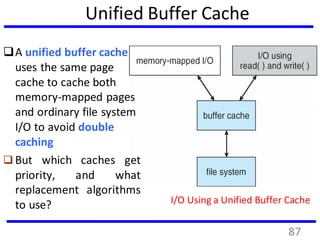 Unified Buffer Cache
A unified buffer cache
uses the same page
cache to cache both
memory-mapped pages
and ordinary file system
I/O to avoid double
caching
 But which caches get
priority, and what
replacement algorithms
to use? I/O Using a Unified Buffer Cache
87
 