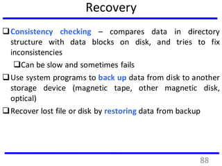 Recovery
Consistency checking – compares data in directory
structure with data blocks on disk, and tries to fix
inconsistencies
Can be slow and sometimes fails
Use system programs to back up data from disk to another
storage device (magnetic tape, other magnetic disk,
optical)
Recover lost file or disk by restoring data from backup
88
 