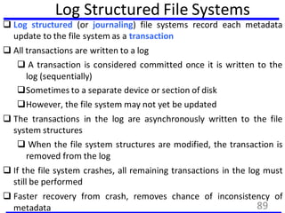 Log Structured File Systems
 Log structured (or journaling) file systems record each metadata
update to the file system as a transaction
 All transactions are written to a log
 A transaction is considered committed once it is written to the
log (sequentially)
Sometimes to a separate device or section of disk
However, the file system may not yet be updated
 The transactions in the log are asynchronously written to the file
system structures
 When the file system structures are modified, the transaction is
removed from the log
 If the file system crashes, all remaining transactions in the log must
still be performed
 Faster recovery from crash, removes chance of inconsistency of
metadata 89
 