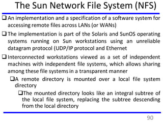 The Sun Network File System (NFS)
An implementation and a specification of a software system for
accessing remote files across LANs (or WANs)
The implementation is part of the Solaris and SunOS operating
systems running on Sun workstations using an unreliable
datagram protocol (UDP/IP protocol and Ethernet
Interconnected workstations viewed as a set of independent
machines with independent file systems, which allows sharing
among these file systems in a transparent manner
A remote directory is mounted over a local file system
directory
The mounted directory looks like an integral subtree of
the local file system, replacing the subtree descending
from the local directory
90
 