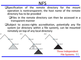NFS
Specification of the remote directory for the mount
operation is nontransparent; the host name of the remote
directory has to be provided
Files in the remote directory can then be accessed in a
transparent manner
Subject to access-rights accreditation, potentially any file
system (or directory within a file system), can be mounted
remotely on top of any local directory
Three Independent
File Systems 91
 