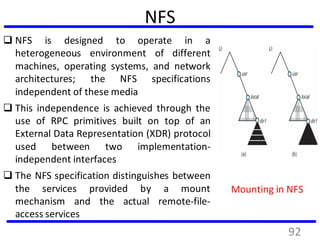 NFS
 NFS is designed to operate in a
heterogeneous environment of different
machines, operating systems, and network
architectures; the NFS specifications
independent of these media
 This independence is achieved through the
use of RPC primitives built on top of an
External Data Representation (XDR) protocol
used between two implementation-
independent interfaces
 The NFS specification distinguishes between
the services provided by a mount
mechanism and the actual remote-file-
access services
Mounting in NFS
92
 