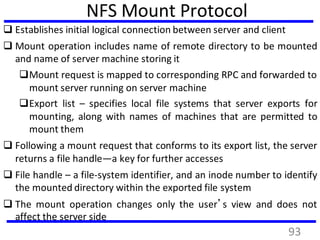 NFS Mount Protocol
 Establishes initial logical connection between server and client
 Mount operation includes name of remote directory to be mounted
and name of server machine storing it
Mount request is mapped to corresponding RPC and forwarded to
mount server running on server machine
Export list – specifies local file systems that server exports for
mounting, along with names of machines that are permitted to
mount them
 Following a mount request that conforms to its export list, the server
returns a file handle—a key for further accesses
 File handle – a file-system identifier, and an inode number to identify
the mounted directory within the exported file system
 The mount operation changes only the user’s view and does not
affect the server side
93
 