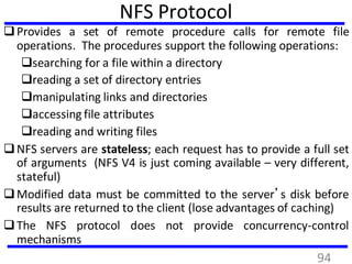 NFS Protocol
Provides a set of remote procedure calls for remote file
operations. The procedures support the following operations:
searching for a file within a directory
reading a set of directory entries
manipulating links and directories
accessing file attributes
reading and writing files
NFS servers are stateless; each request has to provide a full set
of arguments (NFS V4 is just coming available – very different,
stateful)
Modified data must be committed to the server’s disk before
results are returned to the client (lose advantages of caching)
The NFS protocol does not provide concurrency-control
mechanisms
94
 