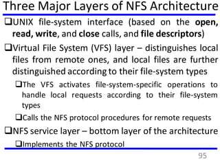Three Major Layers of NFS Architecture
UNIX file-system interface (based on the open,
read, write, and close calls, and file descriptors)
Virtual File System (VFS) layer – distinguishes local
files from remote ones, and local files are further
distinguished according to their file-system types
The VFS activates file-system-specific operations to
handle local requests according to their file-system
types
Calls the NFS protocol procedures for remote requests
NFS service layer – bottom layer of the architecture
Implements the NFS protocol
95
 