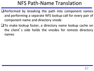 NFS Path-Name Translation
Performed by breaking the path into component names
and performing a separate NFS lookup call for every pair of
component name and directory vnode
To make lookup faster, a directory name lookup cache on
the client’s side holds the vnodes for remote directory
names
97
 