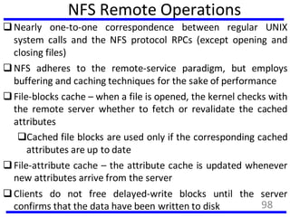 NFS Remote Operations
Nearly one-to-one correspondence between regular UNIX
system calls and the NFS protocol RPCs (except opening and
closing files)
NFS adheres to the remote-service paradigm, but employs
buffering and caching techniques for the sake of performance
File-blocks cache – when a file is opened, the kernel checks with
the remote server whether to fetch or revalidate the cached
attributes
Cached file blocks are used only if the corresponding cached
attributes are up to date
File-attribute cache – the attribute cache is updated whenever
new attributes arrive from the server
Clients do not free delayed-write blocks until the server
confirms that the data have been written to disk 98
 